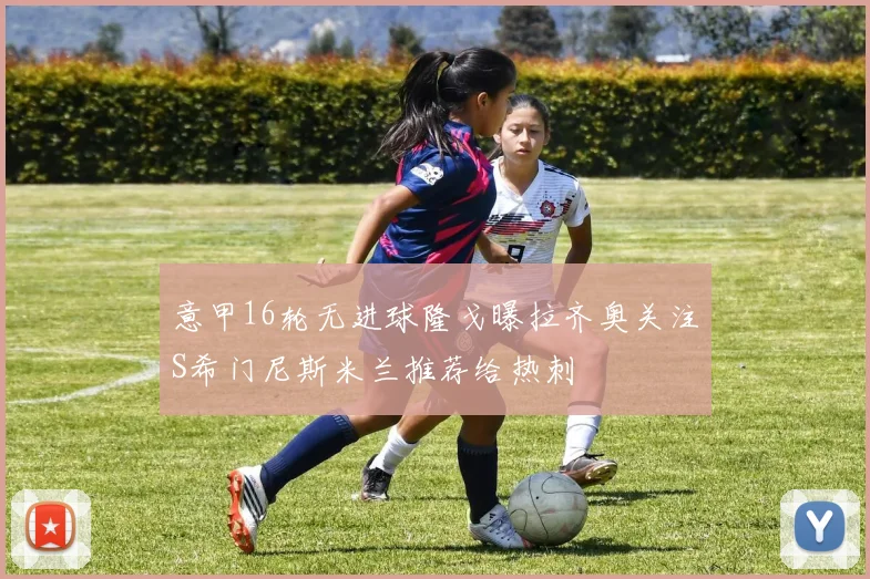 意甲16轮无进球隆戈曝拉齐奥关注S希门尼斯米兰推荐给热刺