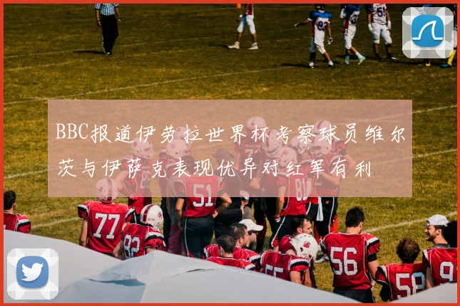 BBC报道伊劳拉世界杯考察球员维尔茨与伊萨克表现优异对红军有利