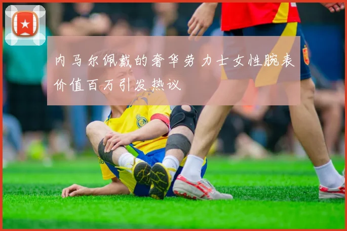 内马尔佩戴的奢华劳力士女性腕表价值百万引发热议