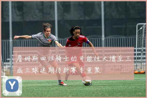 詹姆斯回归骑士的可能性大增至三成三球迷期待新赛季重聚