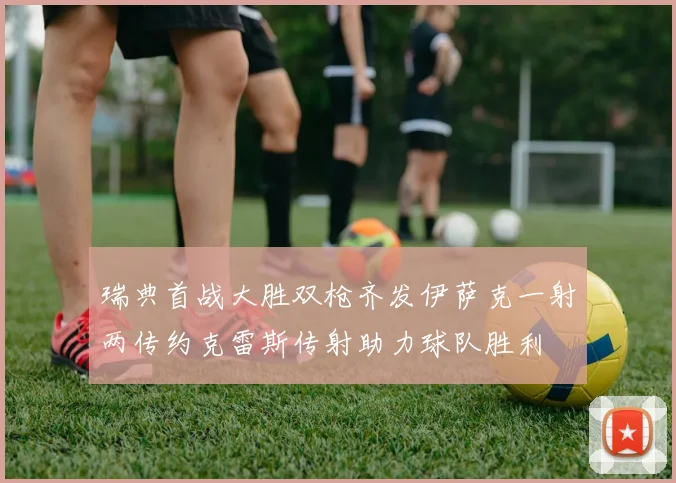瑞典首战大胜双枪齐发伊萨克一射两传约克雷斯传射助力球队胜利