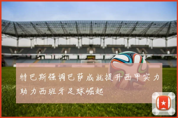 特巴斯强调巴萨成就提升西甲实力助力西班牙足球崛起
