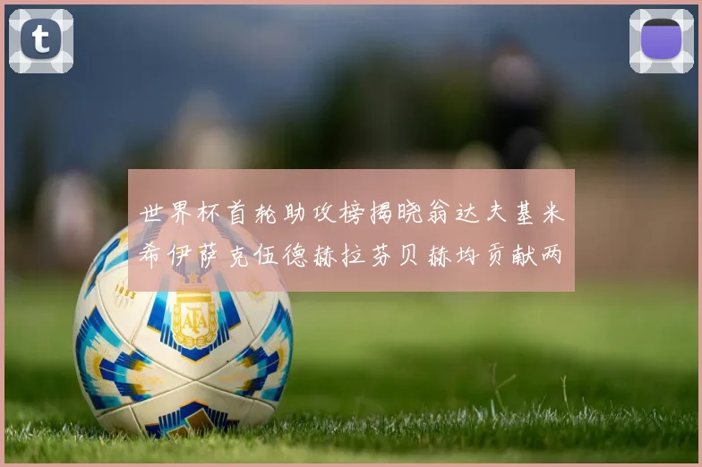 世界杯首轮助攻榜揭晓翁达夫基米希伊萨克伍德赫拉芬贝赫均贡献两次助攻