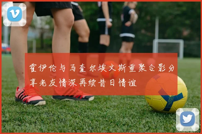 霍伊伦与马奎尔埃文斯重聚合影分享老友情深再续昔日情谊