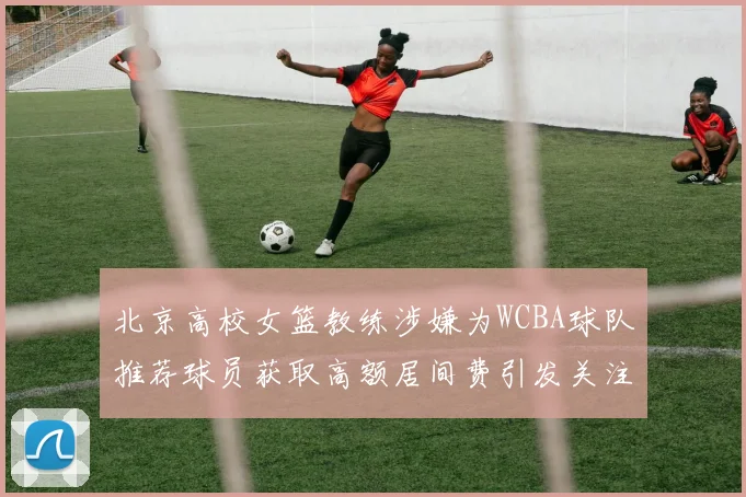 北京高校女篮教练涉嫌为WCBA球队推荐球员获取高额居间费引发关注