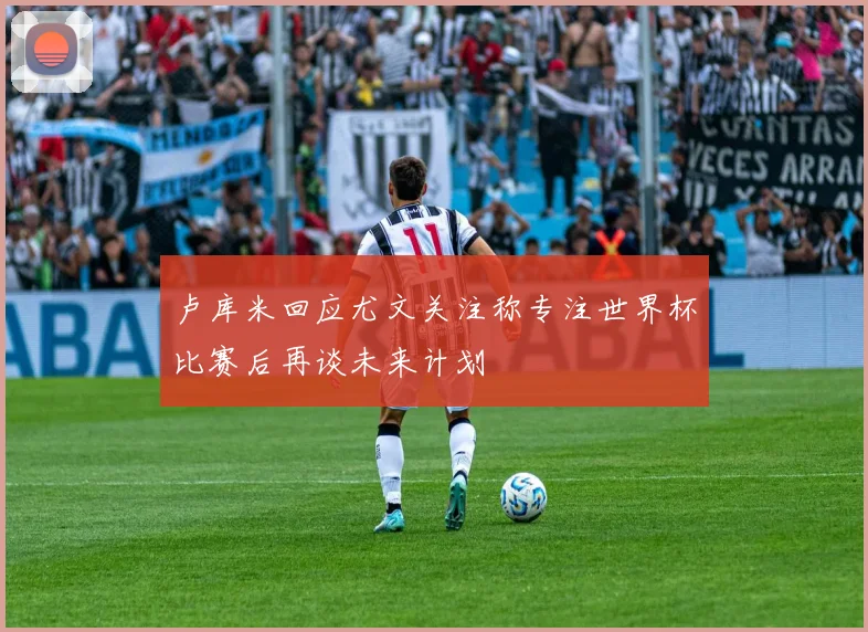 卢库米回应尤文关注称专注世界杯比赛后再谈未来计划