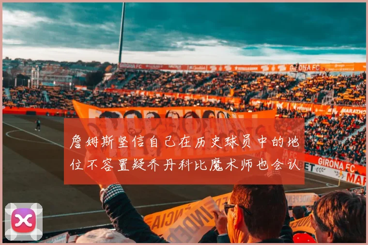 詹姆斯坚信自己在历史球员中的地位不容置疑乔丹科比魔术师也会认同