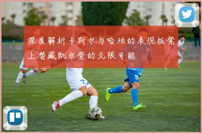 深度解析卡斯尔与哈珀的表现板凳上潜藏凯尔登的无限可能