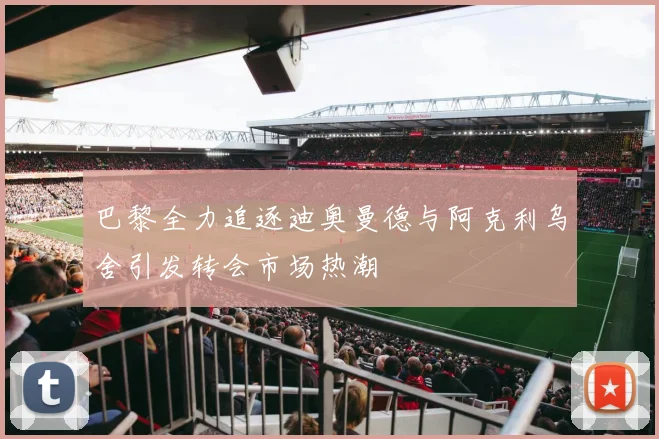 巴黎全力追逐迪奥曼德与阿克利乌舍引发转会市场热潮