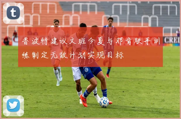 香波特建议文班今夏与邓肯联手训练制定无敌计划实现目标