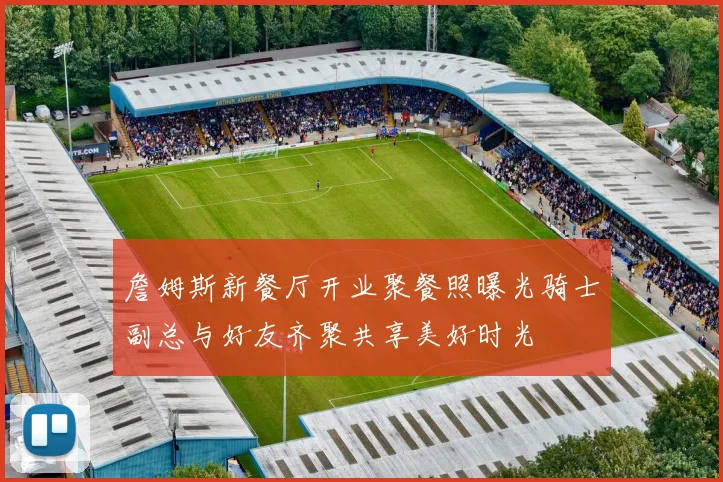 詹姆斯新餐厅开业聚餐照曝光骑士副总与好友齐聚共享美好时光