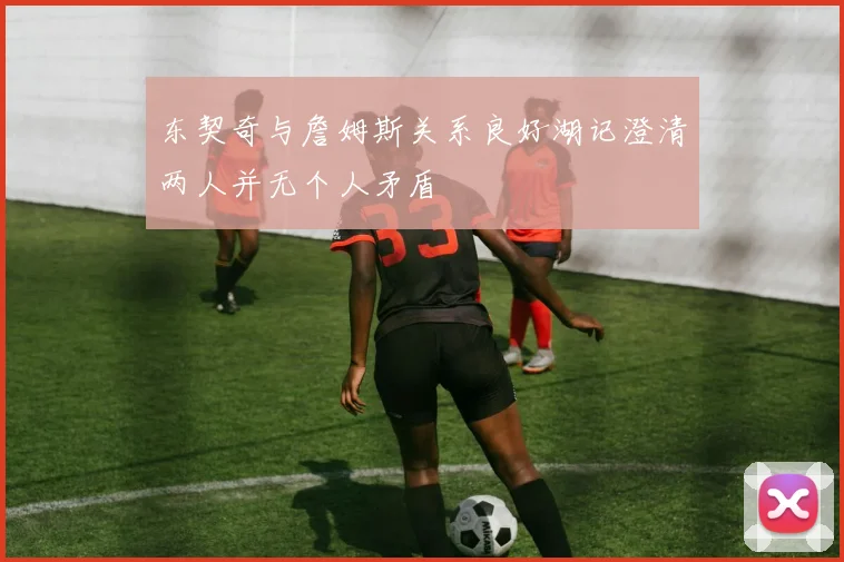 东契奇与詹姆斯关系良好湖记澄清两人并无个人矛盾