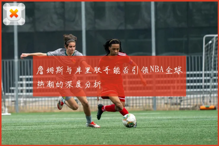 詹姆斯与库里联手能否引领NBA全球热潮的深度分析