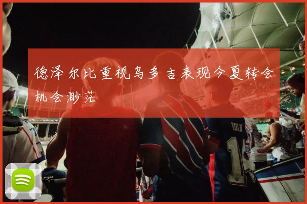 德泽尔比重视乌多吉表现今夏转会机会渺茫