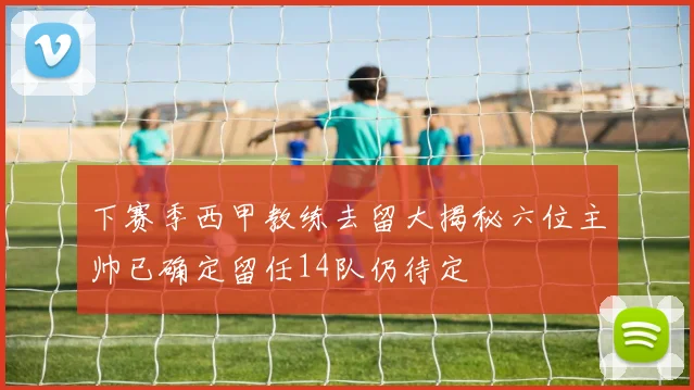下赛季西甲教练去留大揭秘六位主帅已确定留任14队仍待定