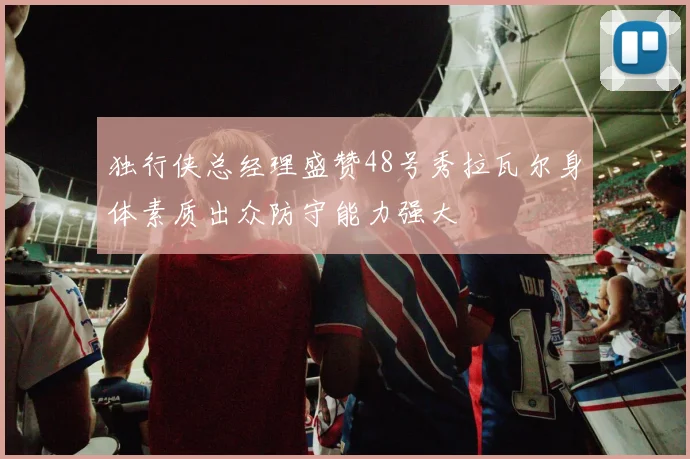 独行侠总经理盛赞48号秀拉瓦尔身体素质出众防守能力强大