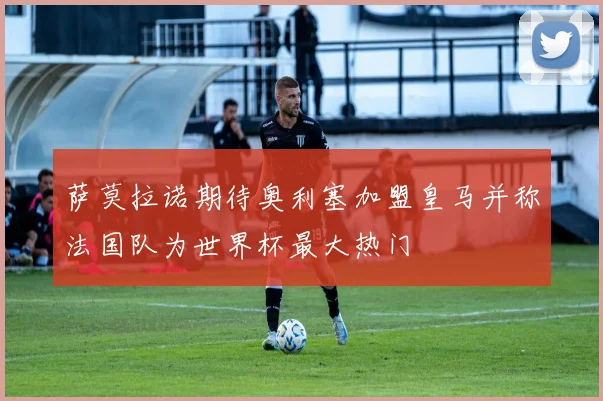 萨莫拉诺期待奥利塞加盟皇马并称法国队为世界杯最大热门