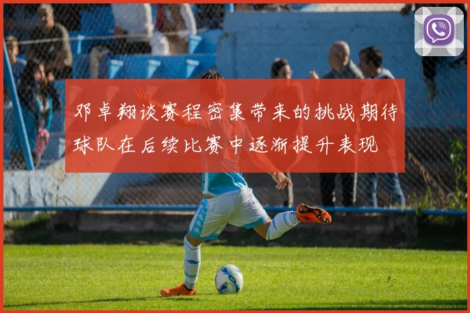 邓卓翔谈赛程密集带来的挑战期待球队在后续比赛中逐渐提升表现